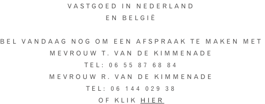 Vastgoed in Nederland En België  Bel vandaag nog om een afspraak te maken met Mevrouw T. van de Kimmenade Tel: 06 55 87 68 84 Mevrouw R. Van de Kimmenade Tel: 06 144 029 38 Of klik hier